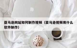 吐鲁番亚马逊网站如何制作视频（亚马逊视频用什么软件制作）
