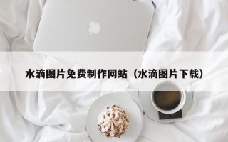吐鲁番水滴图片免费制作网站（水滴图片下载）